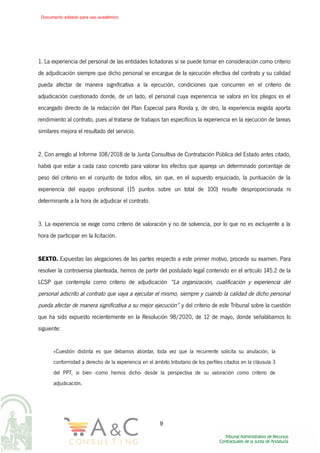 1. La experiencia del personal de las entidades licitadoras sí se puede tomar en consideración como criterio
de adjudicación siempre que dicho personal se encargue de la ejecución efectiva del contrato y su calidad
pueda afectar de manera significativa a la ejecución, condiciones que concurren en el criterio de
adjudicación cuestionado donde, de un lado, el personal cuya experiencia se valora en los pliegos es el
encargado directo de la redacción del Plan Especial para Ronda y, de otro, la experiencia exigida aporta
rendimiento al contrato, pues al tratarse de trabajos tan específicos la experiencia en la ejecución de tareas
similares mejora el resultado del servicio.
2. Con arreglo al Informe 108/2018 de la Junta Consultiva de Contratación Pública del Estado antes citado,
habrá que estar a cada caso concreto para valorar los efectos que apareja un determinado porcentaje de
peso del criterio en el conjunto de todos ellos, sin que, en el supuesto enjuiciado, la puntuación de la
experiencia del equipo profesional (15 puntos sobre un total de 100) resulte desproporcionada ni
determinante a la hora de adjudicar el contrato.
3. La experiencia se exige como criterio de valoración y no de solvencia, por lo que no es excluyente a la
hora de participar en la licitación.
SEXTO. Expuestas las alegaciones de las partes respecto a este primer motivo, procede su examen. Para
resolver la controversia planteada, hemos de partir del postulado legal contenido en el artículo 145.2 de la
LCSP que contempla como criterio de adjudicación “La organización, cualificación y experiencia del
personal adscrito al contrato que vaya a ejecutar el mismo, siempre y cuando la calidad de dicho personal
pueda afectar de manera significativa a su mejor ejecución” y del criterio de este Tribunal sobre la cuestión
que ha sido expuesto recientemente en la Resolución 98/2020, de 12 de mayo, donde señalábamos lo
siguiente:
«Cuestión distinta es que debamos abordar, toda vez que la recurrente solicita su anulación, la
conformidad a derecho de la experiencia en el ámbito tributario de los perfiles citados en la cláusula 3
del PPT, si bien -como hemos dicho- desde la perspectiva de su valoración como criterio de
adjudicación.
9
Documento editado para uso académico
 