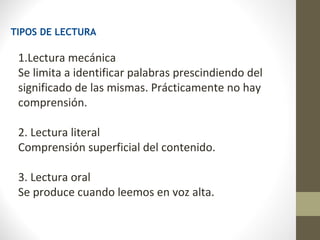 TIPOS DE LECTURA

 1.Lectura mecánica
 Se limita a identificar palabras prescindiendo del
 significado de las mismas. Prácticamente no hay
 comprensión.

 2. Lectura literal
 Comprensión superficial del contenido.

 3. Lectura oral
 Se produce cuando leemos en voz alta.
 