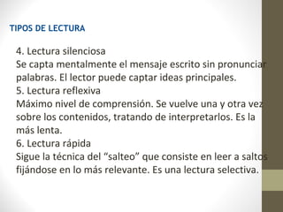 TIPOS DE LECTURA

 4. Lectura silenciosa
 Se capta mentalmente el mensaje escrito sin pronunciar
 palabras. El lector puede captar ideas principales.
 5. Lectura reflexiva
 Máximo nivel de comprensión. Se vuelve una y otra vez
 sobre los contenidos, tratando de interpretarlos. Es la
 más lenta.
 6. Lectura rápida
 Sigue la técnica del “salteo” que consiste en leer a saltos
 fijándose en lo más relevante. Es una lectura selectiva.
 