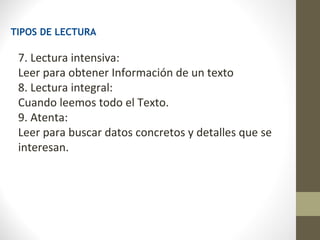 TIPOS DE LECTURA

 7. Lectura intensiva:
 Leer para obtener Información de un texto
 8. Lectura integral:
 Cuando leemos todo el Texto.
 9. Atenta:
 Leer para buscar datos concretos y detalles que se
 interesan.
 