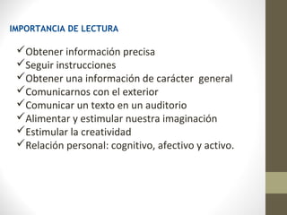 IMPORTANCIA DE LECTURA

 Obtener información precisa
 Seguir instrucciones
 Obtener una información de carácter general
 Comunicarnos con el exterior
 Comunicar un texto en un auditorio
 Alimentar y estimular nuestra imaginación
 Estimular la creatividad
 Relación personal: cognitivo, afectivo y activo.
 