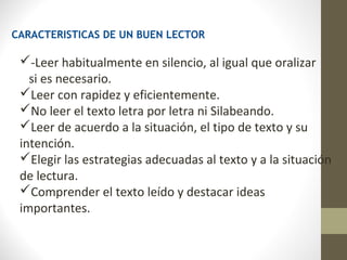 CARACTERISTICAS DE UN BUEN LECTOR

 -Leer habitualmente en silencio, al igual que oralizar
   si es necesario.
 Leer con rapidez y eficientemente.
 No leer el texto letra por letra ni Silabeando.
 Leer de acuerdo a la situación, el tipo de texto y su
 intención.
 Elegir las estrategias adecuadas al texto y a la situación
 de lectura.
 Comprender el texto leído y destacar ideas
 importantes.
 