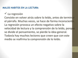 MALOS HABITOS EN LA LECTURA

 -La regresión
 Consiste en volver atrás sobre lo leído, antes de terminar
 el párrafo. Muchas veces, se hace de forma inconsciente.
 La regresión provoca un efecto negativo sobre la
 velocidad de lectura y la comprensión de lo leído, porque
 se divide el pensamiento, se pierde la idea general.
 Todavía hay muchos lectores que creen que con este
 medio se reafirma la comprensión de lo leído.
 