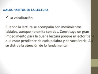 MALOS HABITOS EN LA LECTURA

  La vocalización

 Cuando la lectura se acompaña con movimientos
 labiales, aunque no emita sonidos. Constituye un gran
 impedimento para la buena lectura porque el lector tiene
 que estar pendiente de cada palabra y de vocalizarla. Así
 se distrae la atención de lo fundamental.
 
