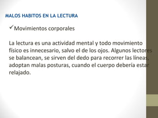 MALOS HABITOS EN LA LECTURA

 Movimientos corporales

 La lectura es una actividad mental y todo movimiento
 físico es innecesario, salvo el de los ojos. Algunos lectores
 se balancean, se sirven del dedo para recorrer las líneas,
 adoptan malas posturas, cuando el cuerpo debería estar
 relajado.
 