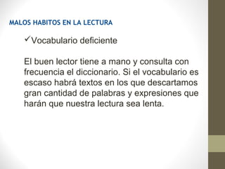MALOS HABITOS EN LA LECTURA

   Vocabulario deficiente

   El buen lector tiene a mano y consulta con
   frecuencia el diccionario. Si el vocabulario es
   escaso habrá textos en los que descartamos
   gran cantidad de palabras y expresiones que
   harán que nuestra lectura sea lenta.
 