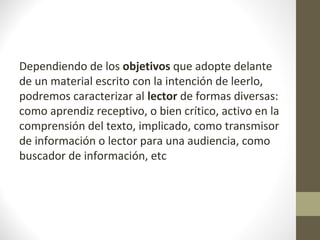 Dependiendo de los objetivos que adopte delante
de un material escrito con la intención de leerlo,
podremos caracterizar al lector de formas diversas:
como aprendiz receptivo, o bien crítico, activo en la
comprensión del texto, implicado, como transmisor
de información o lector para una audiencia, como
buscador de información, etc
 