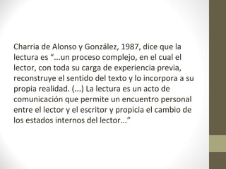 Charria de Alonso y González, 1987, dice que la
lectura es “...un proceso complejo, en el cual el
lector, con toda su carga de experiencia previa,
reconstruye el sentido del texto y lo incorpora a su
propia realidad. (...) La lectura es un acto de
comunicación que permite un encuentro personal
entre el lector y el escritor y propicia el cambio de
los estados internos del lector...”
 