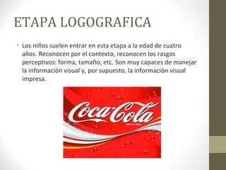 ETAPA LOGOGRAFICA
• Los niños suelen entrar en esta etapa a la edad de cuatro
  años. Reconocen por el contexto, reconocen los rasgos
  perceptivos: forma, tamaño, etc. Son muy capaces de manejar
  la información visual y, por supuesto, la información visual
  impresa.
 