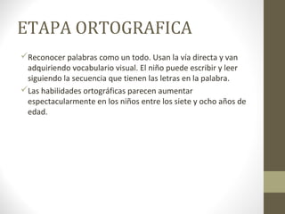 ETAPA ORTOGRAFICA
Reconocer palabras como un todo. Usan la vía directa y van
 adquiriendo vocabulario visual. El niño puede escribir y leer
 siguiendo la secuencia que tienen las letras en la palabra.
Las habilidades ortográficas parecen aumentar
 espectacularmente en los niños entre los siete y ocho años de
 edad.
 