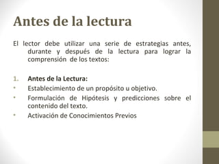 Antes de la lectura
El lector debe utilizar una serie de estrategias antes,
     durante y después de la lectura para lograr la
     comprensión de los textos:

1.   Antes de la Lectura:
•    Establecimiento de un propósito u objetivo.
•    Formulación de Hipótesis y predicciones sobre el
     contenido del texto.
•    Activación de Conocimientos Previos
 
