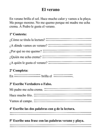 El verano

En verano brilla el sol. Hace mucho calor y vamos a la playa.
Me pongo moreno. No me quemo porque mi madre me echa
crema. A Pedro le gusta el verano.

1º Contesta:
¿Cómo se titula la lectura?
¿A dónde vamos en verano?
¿Por qué no me quemo?
¿Quién me echa crema?
¿A quién le gusta el verano?

2º Completa:
En                      brilla el              .

3º Escribe Verdadero o Falso.
Mi padre me echa crema.
Hace mucho frío.
Vamos al campo.

4º Escribe las dos palabras con g de la lectura.


5º Escribe una frase con las palabras verano y playa.
 
