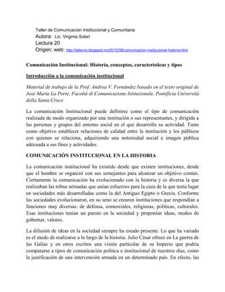 Taller de Comunicación Institucional y Comunitaria
Autora: Lic. Virginia Solari
Lectura 20
Origen: web: http://tallercic.blogspot.mx/2012/08/comunicacion-institucional-historia.html
Comunicación Institucional: Historia, conceptos, características y tipos
Introducción a la comunicación institucional
Material de trabajo de la Prof. Andrea V. Fernández basado en el texto original de
José María La Porte, Facoltà di Comunicazione Istituzionale, Pontificia Università
della Santa Croce
La comunicación Institucional puede definirse como el tipo de comunicación
realizada de modo organizado por una institución o sus representantes, y dirigida a
las personas y grupos del entorno social en el que desarrolla su actividad. Tiene
como objetivo establecer relaciones de calidad entre la institución y los públicos
con quienes se relaciona, adquiriendo una notoriedad social e imagen pública
adecuada a sus fines y actividades.
COMUNICACIÓN INSTITUCIONAL EN LA HISTORIA
La comunicación institucional ha existido desde que existen instituciones, desde
que el hombre se organizó con sus semejantes para alcanzar un objetivo común.
Ciertamente la comunicación ha evolucionado con la historia y es diversa la que
realizaban las tribus nómadas que unían esfuerzos para la caza de la que tenía lugar
en sociedades más desarrolladas como la del Antiguo Egipto o Grecia. Conforme
las sociedades evolucionaron, en su seno se crearon instituciones que respondían a
funciones muy diversas: de defensa, comerciales, religiosas, políticas, culturales.
Esas instituciones tenían un puesto en la sociedad y proponían ideas, modos de
gobernar, valores.
La difusión de ideas en la sociedad siempre ha estado presente. Lo que ha variado
es el modo de realizarse a lo largo de la historia. Julio César ofrece en La guerra de
las Galias y en otros escritos una visión particular de su Imperio que podría
compararse a tipos de comunicación política e institucional de nuestros días, como
la justificación de una intervención armada en un determinado país. En efecto, las
 