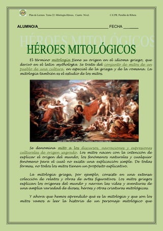 Plan de Lectura Tema 22: Mitología-Héroes. Cuarto Nivel.   C.E.PR. Perafán de Ribera



ALUMNO/A_________________________________ FECHA _______




      El término mitología tiene su origen en el idioma griego, que
 derivó en el latín mythologĭa. Se trata del conjunto de mitos de un
 pueblo de una cultura, en especial de la griega y de la romana. La
 mitología también es el estudio de los mitos.




      Se denomina mito a los discursos, narraciones y expresiones
 culturales de origen sagrado. Los mitos nacen con la intención de
 explicar el origen del mundo, los fenómenos naturales y cualquier
 fenómeno para el cual no exista una explicación simple. De todas
 formas, no todos los mitos tienen un propósito explicativo.

      La mitología griega, por ejemplo, consiste en una extensa
 colección de relatos y obras de artes figurativos. Los mitos griegos
 explican los orígenes del mundo y narran las vidas y aventuras de
 una amplia variedad de dioses, héroes y otras criaturas mitológicas.

      Y ahora que hemos aprendido qué es la mitología y que son los
 mitos vamos a leer la historia de un personaje mitológico que
 