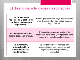 El diseño de actividades colaborativas
Los procesos de
negociación y gestión de
conflictos también son
importantes.
Puede que realmente haya implicaciones
muy diversas y hay que actuar cuando
hay conflictos.
La dimensión ética del
aprendizaje colaborativo.
Es importante generar un clima de
confianza, constancia y compromiso para
lograr una verdadera colaboración.
La evaluación,
autoevaluación y
coevaluación son
fundamentales.
La utilización de las rubricas son
especialmente importantes para el
seguimiento de los procesos y
resultados.
 