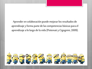 Aprender en colaboración puede mejorar los resultados de
aprendizaje y forma parte de lascompetencias básicaspara el
aprendizaje a lo largo de lavida (Pettenati y Cigognini, 2009).
 