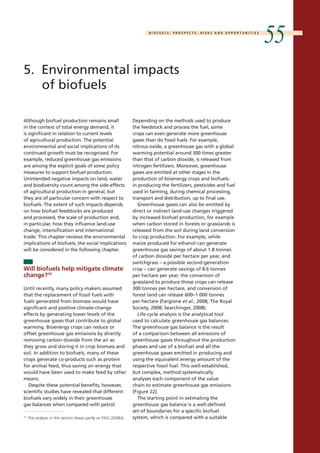 B I O F U E L S : P R O S P E C T S , R I S K S A N D O P P O R T U N I T I E S 55 
5. Environmental impacts 
of biofuels 
Depending on the methods used to produce 
the feedstock and process the fuel, some 
crops can even generate more greenhouse 
gases than do fossil fuels. For example, 
nitrous oxide, a greenhouse gas with a global-warming 
potential around 300 times greater 
than that of carbon dioxide, is released from 
nitrogen fertilizers. Moreover, greenhouse 
gases are emitted at other stages in the 
production of bioenergy crops and biofuels: 
in producing the fertilizers, pesticides and fuel 
used in farming, during chemical processing, 
transport and distribution, up to final use. 
Greenhouse gases can also be emitted by 
direct or indirect land-use changes triggered 
by increased biofuel production, for example 
when carbon stored in forests or grasslands is 
released from the soil during land conversion 
to crop production. For example, while 
maize produced for ethanol can generate 
greenhouse gas savings of about 1.8 tonnes 
of carbon dioxide per hectare per year, and 
switchgrass – a possible second-generation 
crop – can generate savings of 8.6 tonnes 
per hectare per year, the conversion of 
grassland to produce those crops can release 
300 tonnes per hectare, and conversion of 
forest land can release 600–1 000 tonnes 
per hectare (Fargione et al., 2008; The Royal 
Society, 2008; Searchinger, 2008). 
Life-cycle analysis is the analytical tool 
used to calculate greenhouse gas balances. 
The greenhouse gas balance is the result 
of a comparison between all emissions of 
greenhouse gases throughout the production 
phases and use of a biofuel and all the 
greenhouse gases emitted in producing and 
using the equivalent energy amount of the 
respective fossil fuel. This well-established, 
but complex, method systematically 
analyses each component of the value 
chain to estimate greenhouse gas emissions 
(Figure 22). 
The starting point in estimating the 
greenhouse gas balance is a well-defined 
set of boundaries for a specific biofuel 
system, which is compared with a suitable 
Although biofuel production remains small 
in the context of total energy demand, it 
is significant in relation to current levels 
of agricultural production. The potential 
environmental and social implications of its 
continued growth must be recognized. For 
example, reduced greenhouse gas emissions 
are among the explicit goals of some policy 
measures to support biofuel production. 
Unintended negative impacts on land, water 
and biodiversity count among the side-effects 
of agricultural production in general, but 
they are of particular concern with respect to 
biofuels. The extent of such impacts depends 
on how biofuel feedstocks are produced 
and processed, the scale of production and, 
in particular, how they influence land-use 
change, intensification and international 
trade. This chapter reviews the environmental 
implications of biofuels; the social implications 
will be considered in the following chapter. 
Will biofuels help mitigate climate 
change?10 
Until recently, many policy-makers assumed 
that the replacement of fossil fuels with 
fuels generated from biomass would have 
significant and positive climate-change 
effects by generating lower levels of the 
greenhouse gases that contribute to global 
warming. Bioenergy crops can reduce or 
offset greenhouse gas emissions by directly 
removing carbon dioxide from the air as 
they grow and storing it in crop biomass and 
soil. In addition to biofuels, many of these 
crops generate co-products such as protein 
for animal feed, thus saving on energy that 
would have been used to make feed by other 
means. 
Despite these potential benefits, however, 
scientific studies have revealed that different 
biofuels vary widely in their greenhouse 
gas balances when compared with petrol. 
10 The analysis in this section draws partly on FAO (2008d). 
 