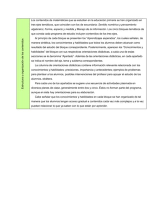 Los contenidos de matemáticas que se estudian en la educación primaria se han organizado en
                                              tres ejes temáticos, que coinciden con los de secundaria: Sentido numérico y pensamiento
                                              algebraico; Forma, espacio y medida y Manejo de la información. Los cinco bloques temáticos de
                                              que consta cada programa de estudio incluyen contenidos de los tres ejes.
                                                 Al principio de cada bloque se presentan los “Aprendizajes esperados”, los cuales señalan, de
Estructura y organización de los contenidos




                                              manera sintética, los conocimientos y habilidades que todos los alumnos deben alcanzar como
                                              resultado del estudio del bloque correspondiente. Posteriormente, aparecen los “Conocimientos y
                                              habilidades” del bloque con sus respectivas orientaciones didácticas, a cada una de estas
                                              secciones se le denomina “Apartado”. Además de las orientaciones didácticas, en cada apartado
                                              se indica el nombre del eje, tema y subtema correspondientes.
                                                 La columna de orientaciones didácticas contiene información relevante relacionada con los
                                              conocimientos y habilidades: precisiones, importancia y antecedentes; ejemplos de problemas
                                              para plantear a los alumnos, posibles intervenciones del profesor para apoyar el estudio de los
                                              alumnos, etcétera.
                                                 Para cada uno de los apartados se sugiere una secuencia de actividades plasmada en
                                              diversos planes de clase, generalmente entre dos y cinco. Éstos no forman parte del programa,
                                              aunque en éste hay orientaciones para su elaboración.
                                                 Cabe señalar que los conocimientos y habilidades en cada bloque se han organizado de tal
                                              manera que los alumnos tengan acceso gradual a contenidos cada vez más complejos y a la vez
                                              puedan relacionar lo que ya saben con lo que están por aprender.
 