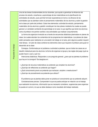 Una de las tareas fundamentales de los docentes, que ayuda a garantizar la eficiencia del
                       proceso de estudio, enseñanza y aprendizaje de las matemáticas es la planificación de
                       actividades de estudio, pues permite formular expectativas en torno a la eficacia de las
                       actividades que se plantean sobre el pensamiento matemático de los alumnos y sobre la gestión
                       de la clase por parte del profesor. Estos tres elementos: actividad de estudio, pensamiento
                       matemático de los alumnos y gestión constituyen los tres pilares mediante los cuales se puede
                       generar un verdadero ambiente de aprendizaje en el aula, lo que significa que tanto los alumnos
                       como el profesor encuentren sentido a las actividades que realizan conjuntamente.
                          La forma de organizar el estudio es a través de secuencias didácticas plasmadas en planes de
                       clase, los cuales abordan los contenidos de los programas de matemáticas. Los planes de clase
                       están pensados para realizarse en una sesión de trabajo en el aula, pero algunos pueden requerir
                       más tiempo. Un plan de clase contiene los elementos clave que requiere el profesor para guiar el
Propuesta de trabajo




                       desarrollo de la clase:
                          Consigna. Conformada por el problema o actividad a plantear, que en todos los casos es un
                       desafío intelectual para los alumnos; la forma de organizar al grupo y las reglas del juego (qué se
                       puede hacer o usar y qué no).
                          Intenciones didácticas. Responden a una pregunta general: ¿para qué se plantea el problema
                       que hay en la consigna? Se desglosa en:


                        • ¿Qué tipo de recursos matemáticos se pretende que empleen los alumnos?
                        • ¿Qué tipo de reflexiones se pretende que hagan?
                        • ¿Qué conocimiento previo se pretende que rechacen, amplíen o reestructuren?
                        • ¿Qué tipo de procedimiento se pretende que utilicen?


                          El problema que se plantea debe poner en práctica el conocimiento que se pretende adquirir.
                          Consideraciones previas. Comprenden lo que se puede anticipar en relación con el trabajo
                       que realizarán los alumnos, información que es necesario considerar, sugerencias para organizar
                       la puesta en común y lo que se debe destacar como resultado del trabajo realizado.
 