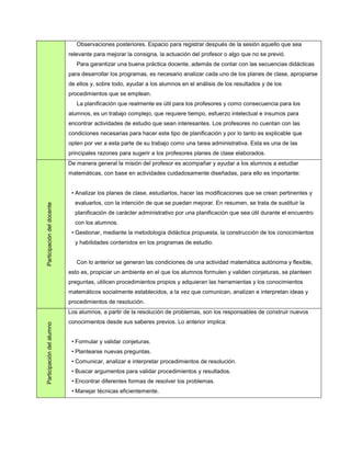 Observaciones posteriores. Espacio para registrar después de la sesión aquello que sea
                            relevante para mejorar la consigna, la actuación del profesor o algo que no se previó.
                               Para garantizar una buena práctica docente, además de contar con las secuencias didácticas
                            para desarrollar los programas, es necesario analizar cada uno de los planes de clase, apropiarse
                            de ellos y, sobre todo, ayudar a los alumnos en el análisis de los resultados y de los
                            procedimientos que se emplean.
                               La planificación que realmente es útil para los profesores y como consecuencia para los
                            alumnos, es un trabajo complejo, que requiere tiempo, esfuerzo intelectual e insumos para
                            encontrar actividades de estudio que sean interesantes. Los profesores no cuentan con las
                            condiciones necesarias para hacer este tipo de planificación y por lo tanto es explicable que
                            opten por ver a esta parte de su trabajo como una tarea administrativa. Esta es una de las
                            principales razones para sugerir a los profesores planes de clase elaborados.
                            De manera general la misión del profesor es acompañar y ayudar a los alumnos a estudiar
                            matemáticas, con base en actividades cuidadosamente diseñadas, para ello es importante:


                             • Analizar los planes de clase, estudiarlos, hacer las modificaciones que se crean pertinentes y
                              evaluarlos, con la intención de que se puedan mejorar. En resumen, se trata de sustituir la
Participación del docente




                              planificación de carácter administrativo por una planificación que sea útil durante el encuentro
                              con los alumnos.
                             • Gestionar, mediante la metodología didáctica propuesta, la construcción de los conocimientos
                              y habilidades contenidos en los programas de estudio.


                               Con lo anterior se generan las condiciones de una actividad matemática autónoma y flexible,
                            esto es, propiciar un ambiente en el que los alumnos formulen y validen conjeturas, se planteen
                            preguntas, utilicen procedimientos propios y adquieran las herramientas y los conocimientos
                            matemáticos socialmente establecidos, a la vez que comunican, analizan e interpretan ideas y
                            procedimientos de resolución.
                            Los alumnos, a partir de la resolución de problemas, son los responsables de construir nuevos
                            conocimientos desde sus saberes previos. Lo anterior implica:
Participación del alumno




                             • Formular y validar conjeturas.
                             • Plantearse nuevas preguntas.
                             • Comunicar, analizar e interpretar procedimientos de resolución.
                             • Buscar argumentos para validar procedimientos y resultados.
                             • Encontrar diferentes formas de resolver los problemas.
                             • Manejar técnicas eficientemente.
 