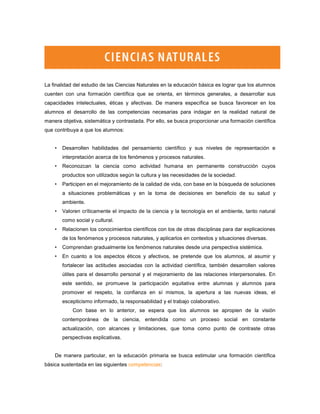 La finalidad del estudio de las Ciencias Naturales en la educación básica es lograr que los alumnos
cuenten con una formación científica que se orienta, en términos generales, a desarrollar sus
capacidades intelectuales, éticas y afectivas. De manera específica se busca favorecer en los
alumnos el desarrollo de las competencias necesarias para indagar en la realidad natural de
manera objetiva, sistemática y contrastada. Por ello, se busca proporcionar una formación científica
que contribuya a que los alumnos:


    •   Desarrollen habilidades del pensamiento científico y sus niveles de representación e
        interpretación acerca de los fenómenos y procesos naturales.
    •   Reconozcan la ciencia como actividad humana en permanente construcción cuyos
        productos son utilizados según la cultura y las necesidades de la sociedad.
    •   Participen en el mejoramiento de la calidad de vida, con base en la búsqueda de soluciones
        a situaciones problemáticas y en la toma de decisiones en beneficio de su salud y
        ambiente.
    •   Valoren críticamente el impacto de la ciencia y la tecnología en el ambiente, tanto natural
        como social y cultural.
    •   Relacionen los conocimientos científicos con los de otras disciplinas para dar explicaciones
        de los fenómenos y procesos naturales, y aplicarlos en contextos y situaciones diversas.
    •   Comprendan gradualmente los fenómenos naturales desde una perspectiva sistémica.
    •   En cuanto a los aspectos éticos y afectivos, se pretende que los alumnos, al asumir y
        fortalecer las actitudes asociadas con la actividad científica, también desarrollen valores
        útiles para el desarrollo personal y el mejoramiento de las relaciones interpersonales. En
        este sentido, se promueve la participación equitativa entre alumnas y alumnos para
        promover el respeto, la confianza en sí mismos, la apertura a las nuevas ideas, el
        escepticismo informado, la responsabilidad y el trabajo colaborativo.
            Con base en lo anterior, se espera que los alumnos se apropien de la visión
        contemporánea de la ciencia, entendida como un proceso social en constante
        actualización, con alcances y limitaciones, que toma como punto de contraste otras
        perspectivas explicativas.


    De manera particular, en la educación primaria se busca estimular una formación científica
básica sustentada en las siguientes competencias:
 