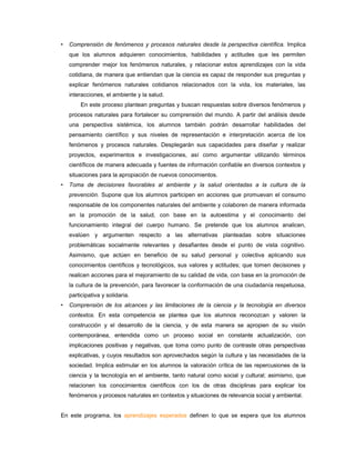 •   Comprensión de fenómenos y procesos naturales desde la perspectiva científica. Implica
    que los alumnos adquieren conocimientos, habilidades y actitudes que les permiten
    comprender mejor los fenómenos naturales, y relacionar estos aprendizajes con la vida
    cotidiana, de manera que entiendan que la ciencia es capaz de responder sus preguntas y
    explicar fenómenos naturales cotidianos relacionados con la vida, los materiales, las
    interacciones, el ambiente y la salud.
        En este proceso plantean preguntas y buscan respuestas sobre diversos fenómenos y
    procesos naturales para fortalecer su comprensión del mundo. A partir del análisis desde
    una perspectiva sistémica, los alumnos también podrán desarrollar habilidades del
    pensamiento científico y sus niveles de representación e interpretación acerca de los
    fenómenos y procesos naturales. Desplegarán sus capacidades para diseñar y realizar
    proyectos, experimentos e investigaciones, así como argumentar utilizando términos
    científicos de manera adecuada y fuentes de información confiable en diversos contextos y
    situaciones para la apropiación de nuevos conocimientos.
•   Toma de decisiones favorables al ambiente y la salud orientadas a la cultura de la
    prevención. Supone que los alumnos participen en acciones que promuevan el consumo
    responsable de los componentes naturales del ambiente y colaboren de manera informada
    en la promoción de la salud, con base en la autoestima y el conocimiento del
    funcionamiento integral del cuerpo humano. Se pretende que los alumnos analicen,
    evalúen y argumenten respecto a las alternativas planteadas sobre situaciones
    problemáticas socialmente relevantes y desafiantes desde el punto de vista cognitivo.
    Asimismo, que actúen en beneficio de su salud personal y colectiva aplicando sus
    conocimientos científicos y tecnológicos, sus valores y actitudes; que tomen decisiones y
    realicen acciones para el mejoramiento de su calidad de vida, con base en la promoción de
    la cultura de la prevención, para favorecer la conformación de una ciudadanía respetuosa,
    participativa y solidaria.
•   Comprensión de los alcances y las limitaciones de la ciencia y la tecnología en diversos
    contextos. En esta competencia se plantea que los alumnos reconozcan y valoren la
    construcción y el desarrollo de la ciencia, y de esta manera se apropien de su visión
    contemporánea, entendida como un proceso social en constante actualización, con
    implicaciones positivas y negativas, que toma como punto de contraste otras perspectivas
    explicativas, y cuyos resultados son aprovechados según la cultura y las necesidades de la
    sociedad. Implica estimular en los alumnos la valoración crítica de las repercusiones de la
    ciencia y la tecnología en el ambiente, tanto natural como social y cultural; asimismo, que
    relacionen los conocimientos científicos con los de otras disciplinas para explicar los
    fenómenos y procesos naturales en contextos y situaciones de relevancia social y ambiental.


En este programa, los aprendizajes esperados definen lo que se espera que los alumnos
 