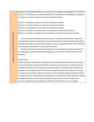 El programa de Ciencias Naturales se estructura en cinco bloques a desarrollarse en un bimestre
                                              cada uno. En cada bloque se enfatiza el estudio de los conocimientos, habilidades y actitudes de
                                              un ámbito y se vincula al menos con otro de la siguiente manera:


                                              Bloque I. El ambiente y la salud; La vida; El conocimiento científico
                                              Bloque II. La vida; El ambiente y la salud; El conocimiento científico
                                              Bloque III. Los materiales; La tecnología; El conocimiento científico
                                              Bloque IV. El cambio y las interacciones; La tecnología; El conocimiento científico
Estructura y organización de los contenidos




                                              Bloque V. El cambio y las interacciones; El ambiente y la salud; El conocimiento científico


                                                 Los primeros cuatro bloques incluyen tres temas y un proyecto de integración y aplicación,
                                              cuya planeación deberá considerase al inicio del bloque para concretarlo durante las dos últimas
                                              semanas del bimestre. El quinto bloque contiene un tema y propuestas a elegir para la realización
                                              de un proyecto a desarrollar en lo que resta del bimestre.
                                                 En todos los bloques se promueve el desarrollo de las competencias científicas respecto de
                                              los contenidos sin perder de vista los aprendizajes que los alumnos han desarrollado en años
                                              anteriores.


                                              Componentes
                                              Ámbitos de estudio: el programa se organiza en torno a seis ámbitos que remiten a temas clave
                                              para la comprensión de diversos fenómenos y procesos de la naturaleza. Los ámbitos tienen el
                                              propósito de articular los tres niveles de la educación básica. Los ámbitos están asociados con
                                              preguntas cuyo propósito es abrir el horizonte de cuestionamientos de los propios alumnos que,
                                              con apoyo de los docentes, habrán de enriquecer. Dado que dichas preguntas suelen plantearse
                                              a lo largo de la vida, la búsqueda de sus respuestas, en los diferentes niveles educativos, propicia
                                              el establecimiento de vínculos entre los ámbitos, favoreciendo así la visión integral de las
                                              ciencias, la relación con la tecnología y el análisis de sus interacciones con la sociedad.
 