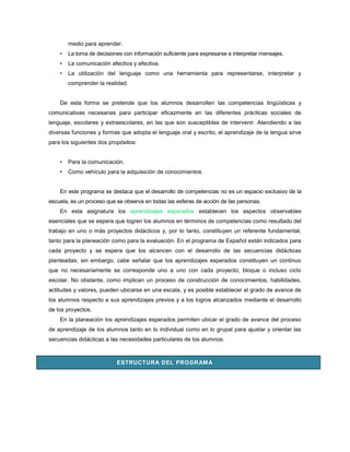 medio para aprender.
    •   La toma de decisiones con información suficiente para expresarse e interpretar mensajes.
    •   La comunicación afectiva y efectiva.
    •   La utilización del lenguaje como una herramienta para representarse, interpretar y
        comprender la realidad.


    De esta forma se pretende que los alumnos desarrollen las competencias lingüísticas y
comunicativas necesarias para participar eficazmente en las diferentes prácticas sociales de
lenguaje, escolares y extraescolares, en las que son susceptibles de intervenir. Atendiendo a las
diversas funciones y formas que adopta el lenguaje oral y escrito, el aprendizaje de la lengua sirve
para los siguientes dos propósitos:


    •   Para la comunicación.
    •   Como vehículo para la adquisición de conocimientos.


    En este programa se destaca que el desarrollo de competencias no es un espacio exclusivo de la
escuela, es un proceso que se observa en todas las esferas de acción de las personas.
    En esta asignatura los aprendizajes esperados establecen los aspectos observables
esenciales que se espera que logren los alumnos en términos de competencias como resultado del
trabajo en uno o más proyectos didácticos y, por lo tanto, constituyen un referente fundamental,
tanto para la planeación como para la evaluación. En el programa de Español están indicados para
cada proyecto y se espera que los alcancen con el desarrollo de las secuencias didácticas
planteadas; sin embargo, cabe señalar que los aprendizajes esperados constituyen un continuo
que no necesariamente se corresponde uno a uno con cada proyecto, bloque o incluso ciclo
escolar. No obstante, como implican un proceso de construcción de conocimientos, habilidades,
actitudes y valores, pueden ubicarse en una escala, y es posible establecer el grado de avance de
los alumnos respecto a sus aprendizajes previos y a los logros alcanzados mediante el desarrollo
de los proyectos.
    En la planeación los aprendizajes esperados permiten ubicar el grado de avance del proceso
de aprendizaje de los alumnos tanto en lo individual como en lo grupal para ajustar y orientar las
secuencias didácticas a las necesidades particulares de los alumnos.



                           ESTRUCTURA DEL PROGRAM A
 