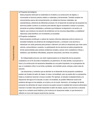 b) Proyectos tecnológicos
                         Estos proyectos estimulan la creatividad en el diseño y la construcción de objetos, e
                         incrementan el dominio práctico relativo a materiales y herramientas. También amplían los
                         conocimientos acerca del comportamiento y la utilidad de diversos materiales, las
                         características y eficiencia de diferentes procesos. En el desarrollo de este tipo de proyectos los
                         alumnos pueden construir un producto para atender alguna necesidad o evaluar un proceso,
                         poniendo en práctica habilidades y actitudes que fortalecen la disposición a la acción y el
                         ingenio, que conduce a la solución de problemas con los recursos disponibles y a establecer
                         relaciones costo-beneficio con el ambiente y la sociedad.
                       c) Proyectos ciudadanos.
                        Estos proyectos contribuyen a valorar de manera crítica las relaciones entre la ciencia y la
                         sociedad mediante una dinámica de investigación/acción, y conducen a los alumnos a
                         interactuar con otras personas para pensar e intervenir con éxito en situaciones que viven como
Propuesta de trabajo




                         vecinos, consumidores o usuarios. La participación de los alumnos en estos proyectos les
                         brinda oportunidades para analizar problemas sociales y actuar como ciudadanos críticos y
                         solidarios, que identifican dificultades, proponen soluciones y las llevan a la práctica.


                          Es indispensable procurar una visión esperanzadora en el desarrollo de los proyectos
                       ciudadanos con el fin de evitar el desaliento y el pesimismo. En este sentido, la proyección a
                       futuro y la construcción de escenarios deseables es una parte importante, en la perspectiva de
                       que un ciudadano crítico no se limita a protestar, sino también prevé, anticipa y abre rutas de
                       solución.
                          Las situaciones y contextos que se abordan en el desarrollo de los proyectos ciudadanos
                       pueden ser locales (el salón de clases, la casa o la localidad), pero se puede abrir su perspectiva
                       hasta su incidencia nacional o incluso mundial. Por ejemplo, al estudiar el abastecimiento y la
                       disposición del agua en la escuela, la casa o la localidad, es posible reflexionar acerca del
                       problema del agua en los estados, en el país y en el mundo. Asimismo, al investigar de dónde
                       provienen los alimentos de mayor consumo se puede conocer la realidad del comercio alimentario
                       nacional o mundial. Esto permite trascender el salón de clases, ayuda a los alumnos a ubicarse
                       mejor en su contexto socio-histórico y los involucra en situaciones reales, lo que favorece la
                       reflexión en torno del impacto social de las ciencias.
 