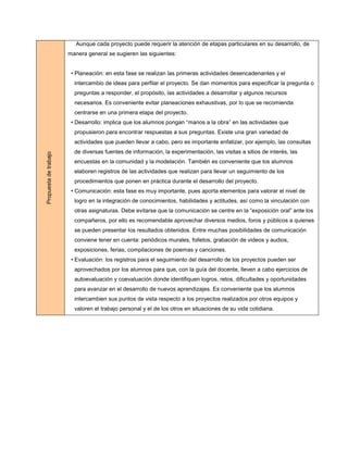 Aunque cada proyecto puede requerir la atención de etapas particulares en su desarrollo, de
                       manera general se sugieren las siguientes:


                        • Planeación: en esta fase se realizan las primeras actividades desencadenantes y el
                         intercambio de ideas para perfilar el proyecto. Se dan momentos para especificar la pregunta o
                         preguntas a responder, el propósito, las actividades a desarrollar y algunos recursos
                         necesarios. Es conveniente evitar planeaciones exhaustivas, por lo que se recomienda
                         centrarse en una primera etapa del proyecto.
                        • Desarrollo: implica que los alumnos pongan “manos a la obra” en las actividades que
                         propusieron para encontrar respuestas a sus preguntas. Existe una gran variedad de
                         actividades que pueden llevar a cabo, pero es importante enfatizar, por ejemplo, las consultas
                         de diversas fuentes de información, la experimentación, las visitas a sitios de interés, las
Propuesta de trabajo




                         encuestas en la comunidad y la modelación. También es conveniente que los alumnos
                         elaboren registros de las actividades que realizan para llevar un seguimiento de los
                         procedimientos que ponen en práctica durante el desarrollo del proyecto.
                        • Comunicación: esta fase es muy importante, pues aporta elementos para valorar el nivel de
                         logro en la integración de conocimientos, habilidades y actitudes, así como la vinculación con
                         otras asignaturas. Debe evitarse que la comunicación se centre en la “exposición oral” ante los
                         compañeros, por ello es recomendable aprovechar diversos medios, foros y públicos a quienes
                         se pueden presentar los resultados obtenidos. Entre muchas posibilidades de comunicación
                         conviene tener en cuenta: periódicos murales, folletos, grabación de videos y audios,
                         exposiciones, ferias, compilaciones de poemas y canciones.
                        • Evaluación: los registros para el seguimiento del desarrollo de los proyectos pueden ser
                         aprovechados por los alumnos para que, con la guía del docente, lleven a cabo ejercicios de
                         autoevaluación y coevaluación donde identifiquen logros, retos, dificultades y oportunidades
                         para avanzar en el desarrollo de nuevos aprendizajes. Es conveniente que los alumnos
                         intercambien sus puntos de vista respecto a los proyectos realizados por otros equipos y
                         valoren el trabajo personal y el de los otros en situaciones de su vida cotidiana.
 