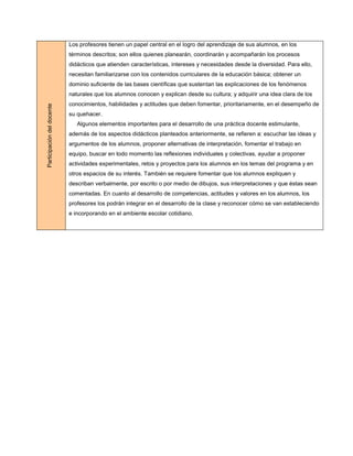 Los profesores tienen un papel central en el logro del aprendizaje de sus alumnos, en los
                            términos descritos; son ellos quienes planearán, coordinarán y acompañarán los procesos
                            didácticos que atienden características, intereses y necesidades desde la diversidad. Para ello,
                            necesitan familiarizarse con los contenidos curriculares de la educación básica; obtener un
                            dominio suficiente de las bases científicas que sustentan las explicaciones de los fenómenos
                            naturales que los alumnos conocen y explican desde su cultura; y adquirir una idea clara de los
                            conocimientos, habilidades y actitudes que deben fomentar, prioritariamente, en el desempeño de
Participación del docente




                            su quehacer.
                               Algunos elementos importantes para el desarrollo de una práctica docente estimulante,
                            además de los aspectos didácticos planteados anteriormente, se refieren a: escuchar las ideas y
                            argumentos de los alumnos, proponer alternativas de interpretación, fomentar el trabajo en
                            equipo, buscar en todo momento las reflexiones individuales y colectivas, ayudar a proponer
                            actividades experimentales, retos y proyectos para los alumnos en los temas del programa y en
                            otros espacios de su interés. También se requiere fomentar que los alumnos expliquen y
                            describan verbalmente, por escrito o por medio de dibujos, sus interpretaciones y que éstas sean
                            comentadas. En cuanto al desarrollo de competencias, actitudes y valores en los alumnos, los
                            profesores los podrán integrar en el desarrollo de la clase y reconocer cómo se van estableciendo
                            e incorporando en el ambiente escolar cotidiano.
 