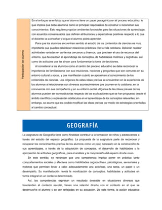 En el enfoque se enfatiza que el alumno tiene un papel protagónico en el proceso educativo, lo
                             que implica que debe asumirse como el principal responsable de construir o reconstruir sus
                             conocimientos. Esto requiere propiciar ambientes favorables para las situaciones de aprendizaje,
                             con acuerdos consensuados que definan atribuciones y expectativas positivas respecto a lo que
                             el docente va a enseñar y lo que el alumno podrá aprender.
                                Para que los alumnos encuentren sentido al estudio de los contenidos de ciencias es muy
                             importante que puedan establecer relaciones prácticas con la vida cotidiana. Deberán realizar
Participación del alumno




                             actividades variadas en contextos cercanos y diversos, que precisen el uso de recursos del
                             entorno, que favorezcan el aprendizaje de conceptos, de habilidades motrices y cognitivas, así
                             como de actitudes que les sirvan para fundamentar la toma de decisiones.
                                Al considerar a los alumnos como el centro del proceso educativo se debe reconocer la
                             importancia de familiarizarse con sus intuiciones, nociones y preguntas que son comunes en su
                             entorno cultural y social, y que manifiestan cuánto se aproximan al conocimiento de los
                             contenidos de ciencias. Los orígenes de estas ideas previas se encuentran en la experiencia de
                             los alumnos al relacionarse con diversos acontecimientos que ocurren en lo cotidiano, en la
                             convivencia con sus compañeros y en su entorno social. Algunas de las ideas previas de los
                             alumnos pueden ser contradictorias respecto de las explicaciones que se han propuesto desde el
                             ámbito científico y representan obstáculos en el aprendizaje de los conceptos relevantes; sin
                             embargo, se asume que es posible modificar las ideas previas por medio de estrategias orientadas
                             al cambio conceptual.




       La asignatura de Geografía tiene como finalidad contribuir a la formación de niños y adolescentes a
       través del estudio del espacio geográfico. La propuesta de la asignatura parte de reconocer y
       recuperar los conocimientos previos de los alumnos como un paso necesario en la construcción de
       sus aprendizajes, a través de la adquisición de conceptos, el desarrollo de habilidades y la
       apropiación de actitudes geográficas, para el análisis y la comprensión del espacio donde viven.
                           En este sentido, se reconoce que una competencia implica poner en práctica tanto
       comportamientos sociales y afectivos como habilidades cognoscitivas, psicológicas, sensoriales y
       motoras que permitan llevar a cabo adecuadamente una actividad, una tarea, un papel o un
       desempeño. Su manifestación revela la movilización de conceptos, habilidades y actitudes en
       forma integral en un contexto determinado.
                           Así, las competencias expresan un resultado deseable en situaciones diversas que
       trascienden el contexto escolar, tienen una relación directa con el contexto en el que se
       desenvuelve el alumno y se ven reflejadas en su actuación. De esta forma, la acción educativa
 