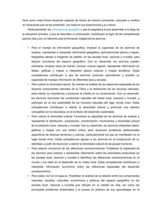 tiene como meta formar personas capaces de actuar de manera consciente, razonada y creativa
en situaciones que se les presenten, con base en sus experiencias y su cultura.
    Particularmente, las competencias geográficas que la asignatura busca desarrollar a lo largo de
la educación primaria, y que se describen a continuación, contribuyen al logro de las competencias
para la vida y son un referente para la formación integral de los alumnos.


    •   Para el manejo de información geográfica. Implican la capacidad de los alumnos de
        analizar, representar e interpretar información geográfica, particularmente planos y mapas,
        fotografías aéreas e imágenes de satélite, en las escalas local, nacional y mundial, para
        adquirir conciencia del espacio geográfico. Con su desarrollo, los alumnos pueden
        orientarse, localizar sitios de interés, conocer nuevos lugares, representar información en
        tablas, gráficas y mapas e interpretar planos urbanos y mapas temáticos. Estas
        competencias contribuyen a que los alumnos continúen aprendiendo y amplíen su
        capacidad de manejar información de diferentes tipos y escalas.
    •   Para valorar la diversidad natural. Se orientan al análisis de las relaciones espaciales de los
        diversos componentes naturales de la Tierra y la distribución de los recursos naturales,
        para valorar su importancia y promover el interés en su conservación. Con su desarrollo,
        los alumnos reconocen las condiciones naturales del medio local, nacional y mundial, y
        participan en el uso sustentable de los recursos naturales del lugar donde viven. Estas
        competencias contribuyen a valorar la diversidad natural y promover una relación
        compatible con la naturaleza, en el contexto del desarrollo sustentable.
    •   Para valorar la diversidad cultural. Favorecen la capacidad de los alumnos de analizar y
        representar la distribución, composición, concentración, movimientos y diversidad cultural
        de la población local, nacional y mundial. Con su desarrollo, los alumnos interpretan datos,
        gráficas y mapas con una actitud crítica, para reconocer problemas poblacionales
        específicos de diversos territorios y culturas, particularmente los que se manifiestan en el
        lugar donde viven. Estas competencias apoyan a los alumnos en la construcción de su
        identidad, a partir de reconocer y valorar la diversidad cultural de los grupos humanos.
    •   Para adquirir conciencia de las diferencias socioeconómicas. Fortalecen la capacidad de
        los alumnos para analizar y representar información sobre las actividades productivas en
        las escalas local, nacional y mundial e identificar las diferencias socioeconómicas en el
        mundo y los retos en el desarrollo de su medio local. Estas competencias contribuyen a
        interpretar información económica sobre las diferencias espaciales del desarrollo
        socioeconómico.
    •   Para saber vivir en el espacio. Posibilitan el análisis de la relación entre los componentes
        naturales, sociales, culturales, económicos y políticos del espacio geográfico en las
        escalas local, nacional y mundial que influyen en la calidad de vida, así como los
        principales problemas ambientales y la puesta en práctica de sus aprendizajes en la
 