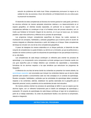 solución de problemas del medio local. Estas competencias promueven la mejora en la
        calidad de vida, las acciones a favor del ambiente y el fortalecimiento de una cultura para
        la prevención de desastres.


    El desarrollo de estas competencias se favorece de manera gradual en cada grado; permiten a
los alumnos enfrentar de manera apropiada situaciones relativas a su desenvolvimiento en el
espacio geográfico, en distintas escalas espaciales, en particular de su espacio local. Las
competencias definidas no constituyen el eje ni la finalidad única del proceso educativo, son un
medio que fortalece la formación integral de los alumnos, en el que se busca que, de manera
paulatina, sean más autónomos y reflexivos de su proceso de aprendizaje.
    Los programas incluyen competencias específicas de bloque, las cuales expresan la
movilización de conceptos, habilidades y actitudes geográficas que el alumno pone en acción de
manera integrada en diferentes situaciones a partir del trabajo en el bloque. Estas competencias
del bloque se vinculan con una de las cinco competencias geográficas.
    A pesar de trabajarse de manera sistemática en un bloque particular, el desarrollo de este
conjunto de competencias no queda limitado a su término en un bimestre, ya que se perfeccionan y
amplían de manera continua a partir de situaciones de aprendizaje en las que participa el alumno y
en su vida diaria.
    Las competencias de cada bloque constituyen un referente para orientar los procesos de
aprendizaje, y su incorporación como componente curricular persigue que el docente cuente con
una guía específica para el trabajo didáctico que considera las capacidades y necesidades
formativas de los alumnos respecto a los ejes temáticos que estructuran los programas de
Geografía.
    A diferencia de una lista de temas donde los contenidos se presentan de manera abierta, los
aprendizajes esperados son enunciados que incluyen los contenidos básicos que el alumno debe
aprender para acceder a conocimientos cada vez más complejos en un contexto de aprendizaje.
Revelan conceptos, habilidades y actitudes que las actividades de aprendizaje deben considerar
respecto a los contenidos; además, establecen los aportes esenciales de la geografía para el
desarrollo personal, social y académico de los estudiantes de este nivel educativo.
    De manera práctica orientan los procesos de aprendizaje al definir lo que se espera que los
alumnos logren, son un referente fundamental para el diseño de estrategias de aprendizaje y
evaluación. El conjunto de aprendizajes de cada bloque contribuye al logro de la competencia a
partir de un trabajo sistemático. Su orden de presentación facilita a los alumnos la comprensión,
relación e integración.



                                ESTRUCTURA DEL PROGRAM A
 