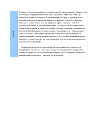 El enfoque de la asignatura se basa en el estudio integral del espacio geográfico, resultado de las
          relaciones de sus componentes naturales, sociales, culturales, económicos y políticos que
          interactúan y confieren una diversidad de manifestaciones espaciales. El estudio del espacio
          geográfico se aborda en una secuencia gradual, de lo particular a lo general, en diferentes
          categorías de análisis: el lugar, el medio, el paisaje, la región y el territorio a partir de la
          adquisición de conceptos, el desarrollo de habilidades y la promoción de actitudes geográficas.
          En este sentido el enfoque se centra en la formación integral de los alumnos, considerando los
          diferentes ámbitos de su desarrollo (cognitivo, social, motriz, interpersonal e intrapersonal), la
Enfoque




          construcción activa y continua de sus aprendizajes, la recuperación y movilización de sus
          experiencias previas e intereses, así como la interacción social y cultural centrada en el trabajo
          colaborativo en situaciones en las que tienen relevancia el contexto, pensamiento, experiencias,
          afectividad, motivación y acción.


             Competencias geográficas: las competencias que plantea la asignatura contribuyen al
          desarrollo de las competencias para la vida, y son: para el manejo de información geográfica,
          para valorar la diversidad natural, para valorar la diversidad cultural, para adquirir conciencia de
          las diferencias socioeconómicas y para saber vivir en el espacio.
 