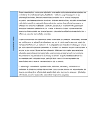 Secuencias didácticas: conjunto de actividades organizadas, sistematizadas y jerarquizadas, que
                       posibilitan el desarrollo de conceptos, habilidades y actitudes geográficas a partir de los
                       aprendizajes esperados. Ofrecen una serie de actividades con un nivel de complejidad
                       progresivo, las cuales se presentan de manera ordenada, estructurada y articulada en tres fases:
                       inicio, de introducción o exploración de conocimientos previos; desarrollo, se incorporan o se
                       fortalecen los conceptos, habilidades y actitudes, se estructura el conocimiento y se realizan
                       actividades de síntesis y sistematización, y cierre, se aplican conceptos o procedimientos a
                       situaciones de aprendizaje que lleven al alumno a interpretar la realidad con una actitud crítica y
                       reflexiva al presentar los resultados obtenidos.
Propuesta de trabajo




                       Proyectos: constituyen una oportunidad para la movilización de conceptos, habilidades y actitudes
                       que contribuyen a su aplicación en situaciones que son de interés para los alumnos, a partir del
                       manejo de la información, la realización de investigaciones sencillas (documentales y de campo)
                       que involucren la búsqueda de soluciones a un problema y la obtención de productos concretos al
                       terminar el año escolar (Bloque V). Son estrategias didácticas conformadas por una serie de
                       actividades sistemáticas e interrelacionadas para reconocer, analizar y resolver un problema.
                       Responden a las inquietudes de los alumnos y les brindan la oportunidad de establecer sus
                       propias reglas para trabajar en equipo, participar en la conducción de sus procesos de
                       aprendizaje y relacionarse de manera autónoma con su espacio.


                       La metodología considera las siguientes fases: planeación, desarrollo y socialización. La
                       evaluación de proyecto considera el aprendizaje logrado por los alumnos y la autoevaluación del
                       docente, considerando la reflexión de la guía brindada a los alumnos, los alcances y dificultades
                       enfrentadas, así como los aspectos a considerar en próximos proyectos.
 