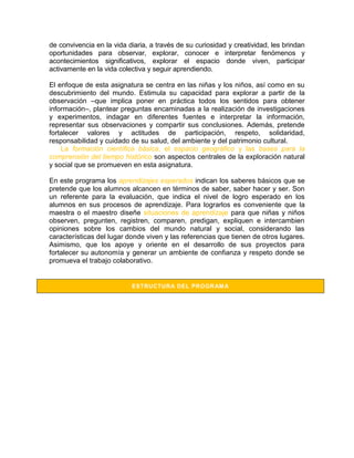 de convivencia en la vida diaria, a través de su curiosidad y creatividad, les brindan
oportunidades para observar, explorar, conocer e interpretar fenómenos y
acontecimientos significativos, explorar el espacio donde viven, participar
activamente en la vida colectiva y seguir aprendiendo.

El enfoque de esta asignatura se centra en las niñas y los niños, así como en su
descubrimiento del mundo. Estimula su capacidad para explorar a partir de la
observación –que implica poner en práctica todos los sentidos para obtener
información–, plantear preguntas encaminadas a la realización de investigaciones
y experimentos, indagar en diferentes fuentes e interpretar la información,
representar sus observaciones y compartir sus conclusiones. Además, pretende
fortalecer valores y actitudes de participación, respeto, solidaridad,
responsabilidad y cuidado de su salud, del ambiente y del patrimonio cultural.
    La formación científica básica, el espacio geográfico y las bases para la
comprensión del tiempo histórico son aspectos centrales de la exploración natural
y social que se promueven en esta asignatura.

En este programa los aprendizajes esperados indican los saberes básicos que se
pretende que los alumnos alcancen en términos de saber, saber hacer y ser. Son
un referente para la evaluación, que indica el nivel de logro esperado en los
alumnos en sus procesos de aprendizaje. Para lograrlos es conveniente que la
maestra o el maestro diseñe situaciones de aprendizaje para que niñas y niños
observen, pregunten, registren, comparen, predigan, expliquen e intercambien
opiniones sobre los cambios del mundo natural y social, considerando las
características del lugar donde viven y las referencias que tienen de otros lugares.
Asimismo, que los apoye y oriente en el desarrollo de sus proyectos para
fortalecer su autonomía y generar un ambiente de confianza y respeto donde se
promueva el trabajo colaborativo.


                           ESTRUCTURA DEL PROGRAM A
 