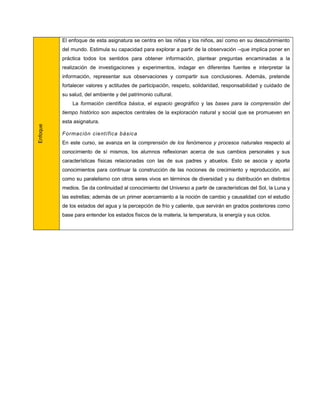 El enfoque de esta asignatura se centra en las niñas y los niños, así como en su descubrimiento
          del mundo. Estimula su capacidad para explorar a partir de la observación –que implica poner en
          práctica todos los sentidos para obtener información, plantear preguntas encaminadas a la
          realización de investigaciones y experimentos, indagar en diferentes fuentes e interpretar la
          información, representar sus observaciones y compartir sus conclusiones. Además, pretende
          fortalecer valores y actitudes de participación, respeto, solidaridad, responsabilidad y cuidado de
          su salud, del ambiente y del patrimonio cultural.
              La formación científica básica, el espacio geográfico y las bases para la comprensión del
          tiempo histórico son aspectos centrales de la exploración natural y social que se promueven en
          esta asignatura.
Enfoque




          Formac ión científica básica
          En este curso, se avanza en la comprensión de los fenómenos y procesos naturales respecto al
          conocimiento de sí mismos, los alumnos reflexionan acerca de sus cambios personales y sus
          características físicas relacionadas con las de sus padres y abuelos. Esto se asocia y aporta
          conocimientos para continuar la construcción de las nociones de crecimiento y reproducción, así
          como su paralelismo con otros seres vivos en términos de diversidad y su distribución en distintos
          medios. Se da continuidad al conocimiento del Universo a partir de características del Sol, la Luna y
          las estrellas; además de un primer acercamiento a la noción de cambio y causalidad con el estudio
          de los estados del agua y la percepción de frío y caliente, que servirán en grados posteriores como
          base para entender los estados físicos de la materia, la temperatura, la energía y sus ciclos.
 