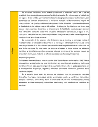 La promoción de la salud es un aspecto prioritario en la educación básica, por lo que se
          propicia la toma de decisiones favorables al ambiente y la salud. En este contexto, el cuidado de
          los órganos de los sentidos y el reconocimiento de los tres grupos básicos de la alimentación, son
          contenidos que permiten aproximarse a la noción de nutrición y al funcionamiento integral del
          cuerpo humano. De igual importancia resulta la prevención de accidentes y quemaduras mediante
          el fortalecimiento de hábitos a partir del análisis y la inferencia de situaciones de riesgo, sus
          causas y consecuencias. Se continúa el fortalecimiento de habilidades y actitudes para conocer
          más sobre cómo somos los seres vivos y nuestras interacciones con el suelo, el agua, el aire,
          como pauta para promover el consumo responsable a lo largo de la educación primaria y perfilar la
          construcción de la noción de ambiente.
              La comprensión de los alcances y las limitaciones de la ciencia y la tecnología implica el
          reconocimiento y la valoración del desarrollo de la ciencia y de adelantos tecnológicos, así como
          de sus aplicaciones en la vida cotidiana y su incidencia en el mejoramiento de las condiciones de
Enfoque




          vida de las personas. En este curso, los alumnos reconocen la forma en que los adelantos
          científicos y tecnológicos permiten compensar algunas funciones de los sentidos cuando se
          encuentran disminuidos, mediante la reflexión acerca de sus alcances y limitaciones.

          Espac io geográfico
          Con base en el reconocimiento espacial que los niños desarrollan en primer grado, a partir de sus
          observaciones y experiencias del lugar donde viven, en segundo grado amplían su visión para
          identificar el medio local. Lo anterior permite avanzar sistemáticamente, en grados posteriores, en
          el reconocimiento de paisajes, regiones y territorios, con mayor profundidad, partiendo de lo
          cercano a lo lejano.
              En el espacio donde viven, los alumnos se relacionan con los componentes naturales
          (montañas, ríos, lagos, mares, agua, plantas y animales), sociales y económicos (comunidad,
          trabajos y servicios, entre otros), donde la diversidad cultural tiene manifestaciones propias
          expresadas a través del lenguaje, costumbres, tradiciones y sitios históricos que conforman su
          identidad.
 