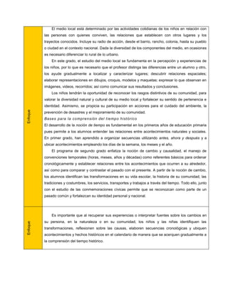 El medio local está determinado por las actividades cotidianas de los niños en relación con
          las personas con quienes conviven, las relaciones que establecen con otros lugares y los
          trayectos conocidos. Incluye su radio de acción, desde el barrio, rancho, colonia, hasta su pueblo
          o ciudad en el contexto nacional. Dada la diversidad de los componentes del medio, en ocasiones
          es necesario diferenciar lo rural de lo urbano.
              En este grado, el estudio del medio local se fundamenta en la percepción y experiencias de
          los niños, por lo que es necesario que el profesor distinga las diferencias entre un alumno y otro,
          los ayude gradualmente a localizar y caracterizar lugares; descubrir relaciones espaciales;
          elaborar representaciones en dibujos, croquis, modelos y maquetas; expresar lo que observan en
          imágenes, videos, recorridos; así como comunicar sus resultados y conclusiones.
              Los niños tendrán la oportunidad de reconocer los rasgos distintivos de su comunidad, para
          valorar la diversidad natural y cultural de su medio local y fortalecer su sentido de pertenencia e
          identidad. Asimismo, se propicia su participación en acciones para el cuidado del ambiente, la
Enfoque




          prevención de desastres y el mejoramiento de su comunidad.
          Bases para la comprensión del tiempo históric o
          El desarrollo de la noción de tiempo es fundamental en los primeros años de educación primaria
          pues permite a los alumnos entender las relaciones entre acontecimientos naturales y sociales.
          En primer grado, han aprendido a organizar secuencias utilizando antes, ahora y después y a
          ubicar acontecimientos empleando los días de la semana, los meses y el año.
              El programa de segundo grado enfatiza la noción de cambio y causalidad, el manejo de
          convenciones temporales (horas, meses, años y décadas) como referentes básicos para ordenar
          cronológicamente y establecer relaciones entre los acontecimientos que ocurren a su alrededor,
          así como para comparar y contrastar el pasado con el presente. A partir de la noción de cambio,
          los alumnos identifican las transformaciones en su vida escolar, la historia de su comunidad, las
          tradiciones y costumbres, los servicios, transportes y trabajos a través del tiempo. Todo ello, junto
          con el estudio de las conmemoraciones cívicas permite que se reconozcan como parte de un
          pasado común y fortalezcan su identidad personal y nacional.




              Es importante que al recuperar sus experiencias o interpretar fuentes sobre los cambios en
          su persona, en la naturaleza o en su comunidad, los niños y las niñas identifiquen las
Enfoque




          transformaciones, reflexionen sobre las causas, elaboren secuencias cronológicas y ubiquen
          acontecimientos y hechos históricos en el calendario de manera que se acerquen gradualmente a
          la comprensión del tiempo histórico.
 