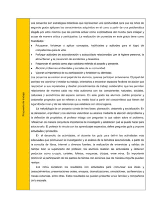 Los proyectos son estrategias didácticas que representan una oportunidad para que los niños de
                       segundo grado apliquen los conocimientos adquiridos en el curso a partir de una problemática
                       elegida por ellos mismos que les permita actuar como exploradores del mundo para indagar y
                       actuar de manera crítica y participativa. La realización de proyectos en este grado tiene como
                       finalidades:
                          Recuperar, fortalecer y aplicar conceptos, habilidades y actitudes para el logro de
                           competencias para la vida.
                          Reforzar actitudes de autovaloración y autocuidado relacionadas con la higiene personal, la
                           alimentación y la prevención de accidentes y desastres.
                          Reconocer el cambio como algo cotidiano referido al pasado y presente.
                          Abordar problemas ambientales y sociales de su comunidad.
                          Valorar la importancia de su participación y fortalecer su identidad.
                       Los proyectos se centran en el papel de los alumnos, quienes participan activamente. El papel del
                       profesor es coordinar y mediar su trabajo, orientarlos a encontrar espacios flexibles de acción que
                       respondan a sus inquietudes y diseñar procedimientos de trabajo colaborativo que les permitan
                       relacionarse de manera cada vez más autónoma con los componentes naturales, sociales,
Propuesta de trabajo




                       culturales y económicos del espacio cercano. En este grado los alumnos podrán proponer y
                       desarrollar proyectos que se refieran a su medio local a partir del conocimiento que tienen del
                       lugar donde viven y de las relaciones que establece con otros lugares.
                           La metodología de un proyecto consta de tres fases: planeación, desarrollo y socialización. En
                       la planeación, el profesor y los alumnos vislumbran su alcance mediante la elección del problema y
                       la definición de propósitos; el profesor indaga con preguntas lo que saben sobre el problema,
                       reflexionan de manera conjunta la importancia de investigarlo y establecen qué se puede hacer para
                       solucionarlo. El profesor lo vincula con los aprendizajes esperados, define preguntas guía y propone
                       actividades y productos.
                           En el desarrollo de actividades, el docente los guía para definir las actividades más
                       adecuadas que promuevan la investigación y el análisis de la temática seleccionada, a partir de
                       la consulta de libros, internet y diversas fuentes, la realización de entrevistas y salidas de
                       campo. Con la supervisión del profesor, los alumnos realizan las actividades y obtienen
                       productos como croquis, carteles, folletos, maquetas, dibujos, entre otros. Es importante
                       promover la participación de los padres de familia con acciones que de manera conjunta puedan
                       realizar.
                           Los niños socializan los resultados con actividades para comunicar sus ideas y
                       descubrimientos: presentaciones orales, ensayos, dramatizaciones, simulaciones, conferencias y
                       mesas redondas, entre otras. Estos resultados se pueden presentar a las familias y compañeros
                       de la escuela.
 