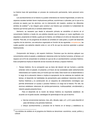 La historia hace del aprendizaje un proceso de construcción permanente, tanto personal como
social.
       Los acontecimientos en la historia no pueden entenderse de manera fragmentada, en tanto los
aspectos sociales también tienen implicaciones políticas, económicas o culturales, por lo que en la
primaria se espera que los alumnos, con la intervención del maestro, analicen los diferentes
                       15
ámbitos de análisis         y los integren para construir una historia que considere la multiplicidad de
factores que forman parte de un contexto determinado.
       Asimismo, es necesario que desde la educación primaria se sensibilice al alumno en el
conocimiento histórico a través de una práctica docente que le otorgue un nuevo significado a la
asignatura, propiciando el interés y gusto por la historia, con énfasis en el cómo sin descuidar el qué
enseñar. Para ello, en los programas de estudio se considera en cada grado y a partir del desarrollo
cognitivo de los alumnos, una estructura organizada en función de las siguientes competencias, las
cuales guardan una estrecha relación entre sí, con el fin de que los alumnos aprendan a pensar
históricamente.


       Comprensión del tiempo y del espacio históricos. Favorece que los alumnos apliquen sus
conocimientos sobre el pasado y establezcan relaciones entre los hechos humanos, el tiempo y el
espacio con el fin de comprender el contexto en que se dio un acontecimiento o proceso histórico.
Esta competencia implica el desarrollo de las nociones de tiempo y espacio histórico.


       •   Tiempo histórico. Es la concepción que se tiene del devenir del ser humano y permite
           entender cómo el pasado, el presente y el futuro de las sociedades están estrechamente
           relacionados con nuestra vida y el mundo que nos rodea. Esta noción se va desarrollando a
           lo largo de la educación básica e implica la apropiación de los sistemas de medición del
           tiempo, el desarrollo de habilidades de pensamiento para establecer relaciones entre los
           hechos históricos y la construcción de un esquema de ordenamiento cronológico que
           permite dimensionar un suceso o proceso histórico a lo largo de la historia. Por ello, los
           alumnos establecen relaciones de cambio-permanencia, multicausalidad, simultaneidad y
           relación pasado-presente-futuro.
               Para el desarrollo de la noción de tiempo histórico es importante establecer, de
           acuerdo con el grado escolar, estrategias de aprendizaje en las que el alumno:


               Use las convenciones (semana, mes, año, década, siglo, a.C. y d.C.) para describir el
                 paso del tiempo y los periodos históricos.
               Ubique acontecimientos y procesos de la historia en el tiempo y establezca su


15
     Los ámbitos de análisis en el programa de Historia se denominan: económico, social, político y
     cultural.
 