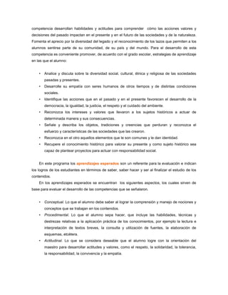 competencia desarrollan habilidades y actitudes para comprender cómo las acciones valores y
decisiones del pasado impactan en el presente y en el futuro de las sociedades y de la naturaleza.
Fomenta el aprecio por la diversidad del legado y el reconocimiento de los lazos que permiten a los
alumnos sentirse parte de su comunidad, de su país y del mundo. Para el desarrollo de esta
competencia es conveniente promover, de acuerdo con el grado escolar, estrategias de aprendizaje
en las que el alumno:


    •   Analice y discuta sobre la diversidad social, cultural, étnica y religiosa de las sociedades
        pasadas y presentes.
    •   Desarrolle su empatía con seres humanos de otros tiempos y de distintas condiciones
        sociales.
    •   Identifique las acciones que en el pasado y en el presente favorecen el desarrollo de la
        democracia, la igualdad, la justicia, el respeto y el cuidado del ambiente.
    •   Reconozca los intereses y valores que llevaron a los sujetos históricos a actuar de
        determinada manera y sus consecuencias.
    •   Señale y describa los objetos, tradiciones y creencias que perduran y reconozca el
        esfuerzo y características de las sociedades que las crearon.
    •   Reconozca en el otro aquellos elementos que le son comunes y le dan identidad.
    •   Recupere el conocimiento histórico para valorar su presente y como sujeto histórico sea
        capaz de plantear proyectos para actuar con responsabilidad social.


    En este programa los aprendizajes esperados son un referente para la evaluación e indican
los logros de los estudiantes en términos de saber, saber hacer y ser al finalizar el estudio de los
contenidos.
    En los aprendizajes esperados se encuentran los siguientes aspectos, los cuales sirven de
base para evaluar el desarrollo de las competencias que se señalaron.


    •   Conceptual. Lo que el alumno debe saber al lograr la comprensión y manejo de nociones y
        conceptos que se trabajan en los contenidos.
    •   Procedimental. Lo que el alumno sepa hacer, que incluye las habilidades, técnicas y
        destrezas relativas a la aplicación práctica de los conocimientos, por ejemplo la lectura e
        interpretación de textos breves, la consulta y utilización de fuentes, la elaboración de
        esquemas, etcétera.
    •   Actitudinal. Lo que se considera deseable que el alumno logre con la orientación del
        maestro para desarrollar actitudes y valores, como el respeto, la solidaridad, la tolerancia,
        la responsabilidad, la convivencia y la empatía.
 