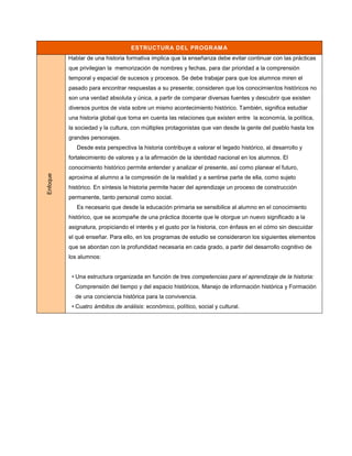 ESTRUCTURA DEL PROGRAM A
          Hablar de una historia formativa implica que la enseñanza debe evitar continuar con las prácticas
          que privilegian la memorización de nombres y fechas, para dar prioridad a la comprensión
          temporal y espacial de sucesos y procesos. Se debe trabajar para que los alumnos miren el
          pasado para encontrar respuestas a su presente; consideren que los conocimientos históricos no
          son una verdad absoluta y única, a partir de comparar diversas fuentes y descubrir que existen
          diversos puntos de vista sobre un mismo acontecimiento histórico. También, significa estudiar
          una historia global que toma en cuenta las relaciones que existen entre la economía, la política,
          la sociedad y la cultura, con múltiples protagonistas que van desde la gente del pueblo hasta los
          grandes personajes.
             Desde esta perspectiva la historia contribuye a valorar el legado histórico, al desarrollo y
          fortalecimiento de valores y a la afirmación de la identidad nacional en los alumnos. El
          conocimiento histórico permite entender y analizar el presente, así como planear el futuro,
Enfoque




          aproxima al alumno a la compresión de la realidad y a sentirse parte de ella, como sujeto
          histórico. En síntesis la historia permite hacer del aprendizaje un proceso de construcción
          permanente, tanto personal como social.
             Es necesario que desde la educación primaria se sensibilice al alumno en el conocimiento
          histórico, que se acompañe de una práctica docente que le otorgue un nuevo significado a la
          asignatura, propiciando el interés y el gusto por la historia, con énfasis en el cómo sin descuidar
          el qué enseñar. Para ello, en los programas de estudio se consideraron los siguientes elementos
          que se abordan con la profundidad necesaria en cada grado, a partir del desarrollo cognitivo de
          los alumnos:


           • Una estructura organizada en función de tres competencias para el aprendizaje de la historia:
            Comprensión del tiempo y del espacio históricos, Manejo de información histórica y Formación
            de una conciencia histórica para la convivencia.
           • Cuatro ámbitos de análisis: económico, político, social y cultural.
 