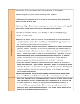 Los contenidos de los programas de Historia están organizados en cinco bloques.


                                               • Para cuarto grado los bloques cuentan con los siguientes apartados:


                                              Propósitos por grado. Establecen en forma general los aprendizajes que deben desarrollar los
                                              alumnos a lo largo de todo el grado.


                                              Propósitos por bloque. Señalan los aprendizajes que deben desarrollar los alumnos a lo largo del
                                              bloque. Aluden al desarrollo de conocimientos, habilidades, valores y actitudes.
Estructura y organización de los contenidos




                                              Temas. Son los contenidos históricos que se describen en cada uno de los bloques y se
                                              organizan en tres apartados.


                                               • Panorama del periodo. Ofrece una mirada de conjunto del periodo de estudio destacando la
                                                ubicación temporal y espacial. Tiene un carácter general e introductorio y puede servir para
                                                que el maestro conozca las ideas previas de los alumnos.
                                               • Temas para comprender el periodo. Su propósito es que los alumnos analicen acontecimientos
                                                y procesos históricos. Cada bloque se inicia con una interrogante, pregunta detonadora que
                                                anticipa los contenidos señalados en los temas y subtemas para despertar la curiosidad en el
                                                alumno y que permite al maestro articular los contenidos del bloque. Para trabajar los temas y
                                                subtemas los docentes deben considerar las características de sus alumnos, su desarrollo
                                                cognitivo, el medio sociocultural y las ideas previas para elegir los recursos didácticos
                                                adecuados que permitan el desarrollo de las nociones temporales y espaciales.
                                               • Temas para reflexionar. Se sugieren dos temas para despertar el interés del alumno por el
                                                pasado, los cuales aluden a la vida cotidiana, la tecnología, la salud, la sociedad y los valores,
                                                entre otros. El maestro y los alumnos podrán escoger uno de ellos o proponer otro. El propósito
                                                es que los estudiantes desarrollen las nociones temporales de cambio y permanencia y la
                                                relación pasado-presente-futuro.
                                               • Aprendizajes esperados. Indican los logros de los estudiantes en términos de saber, saber
                                                hacer y ser al finalizar el estudio de los contenidos. Son un referente para la evaluación.
                                               • Sugerencias didácticas. Tienen la finalidad de apoyar al maestro en su trabajo diario en el aula,
                                                por lo que presentan algunas actividades para organizar las experiencias de aprendizaje que
                                                se pueden realizar con los alumnos, así como orientaciones para fortalecer el trabajo de
                                                nociones, habilidades, valores y actitudes. Cabe mencionar que no tienen un carácter
                                                prescriptivo, ya que el docente puede enriquecerlas, o bien plantear otras de acuerdo con su
                                                experiencia, necesidades y características del grupo.
 