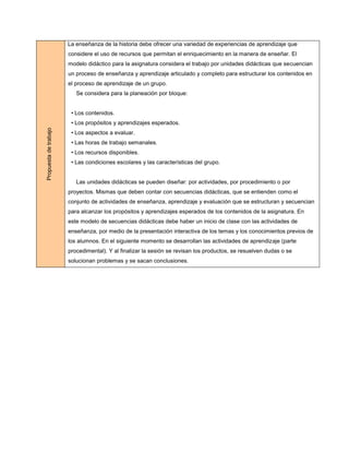 La enseñanza de la historia debe ofrecer una variedad de experiencias de aprendizaje que
                       considere el uso de recursos que permitan el enriquecimiento en la manera de enseñar. El
                       modelo didáctico para la asignatura considera el trabajo por unidades didácticas que secuencian
                       un proceso de enseñanza y aprendizaje articulado y completo para estructurar los contenidos en
                       el proceso de aprendizaje de un grupo.
                          Se considera para la planeación por bloque:


                        • Los contenidos.
                        • Los propósitos y aprendizajes esperados.
Propuesta de trabajo




                        • Los aspectos a evaluar.
                        • Las horas de trabajo semanales.
                        • Los recursos disponibles.
                        • Las condiciones escolares y las características del grupo.


                          Las unidades didácticas se pueden diseñar: por actividades, por procedimiento o por
                       proyectos. Mismas que deben contar con secuencias didácticas, que se entienden como el
                       conjunto de actividades de enseñanza, aprendizaje y evaluación que se estructuran y secuencian
                       para alcanzar los propósitos y aprendizajes esperados de los contenidos de la asignatura. En
                       este modelo de secuencias didácticas debe haber un inicio de clase con las actividades de
                       enseñanza, por medio de la presentación interactiva de los temas y los conocimientos previos de
                       los alumnos. En el siguiente momento se desarrollan las actividades de aprendizaje (parte
                       procedimental). Y al finalizar la sesión se revisan los productos, se resuelven dudas o se
                       solucionan problemas y se sacan conclusiones.
 