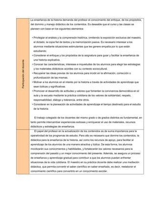 La enseñanza de la historia demanda del profesor el conocimiento del enfoque, de los propósitos,
                            del dominio y manejo didáctico de los contenidos. Es deseable que el curso y las clases se
                            planeen con base en los siguientes elementos:


                             • Privilegiar el análisis y la comprensión histórica, omitiendo la exposición exclusiva del maestro,
                              el dictado, la copia fiel de textos y la memorización pasiva. Es necesario interesar a los
                              alumnos mediante situaciones estimulantes que les genere empatía por lo que están
                              estudiando.
                             • Considerar el enfoque y los propósitos de la asignatura para guiar y facilitar la enseñanza de
                              una historia explicativa.
Participación del docente




                             • Conocer las características, intereses e inquietudes de los alumnos para elegir las estrategias
                              y los materiales didácticos acordes con su contexto sociocultural.
                             • Recuperar las ideas previas de los alumnos para incidir en la afirmación, corrección o
                              profundización de las mismas.
                             • Motivar a los alumnos en el interés por la historia a través de actividades de aprendizaje que
                              sean lúdicas y significativas.
                             • Promover el desarrollo de actitudes y valores que fomenten la convivencia democrática en el
                              aula y la escuela mediante la práctica cotidiana de los valores de solidaridad, respeto,
                              responsabilidad, diálogo y tolerancia, entre otros.
                             • Considerar en la planeación de actividades de aprendizaje el tiempo destinado para el estudio
                              de la historia.


                               El trabajo colegiado de los docentes del mismo grado o de grados distintos es fundamental, en
                            tanto permite intercambiar experiencias exitosas y enriquecer el uso de materiales, recursos
                            didácticos y estrategias de enseñanza.
                               El papel del profesor en la actualización de los contenidos es de suma importancia para la
                            operatividad de los programas de estudio. Para ello es necesario que domine los contenidos, la
                            didáctica para la enseñanza de la historia, así como los recursos de apoyo, para facilitar el
                            aprendizaje de los alumnos de una manera atractiva y lúdica. De esta forma, los alumnos
                            movilizarán sus conocimientos y habilidades, y fortalecerán los valores necesarios para la
                            comprensión del pasado y un mejor conocimiento del presente. Además, se asegura un proceso
                            de enseñanza y aprendizaje gradual para contribuir a que los alumnos puedan enfrentar
                            situaciones de la vida cotidiana. El maestro en su práctica docente debe realizar una mediación
                            didáctica, que permita convertir el saber científico en saber enseñado, es decir, reelaborar el
                            conocimiento científico para convertirlo en un conocimiento escolar.
 