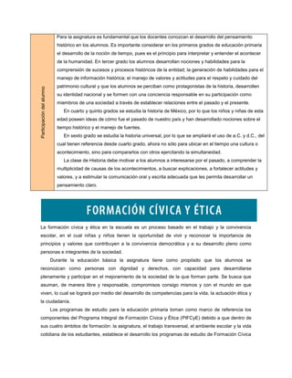 Para la asignatura es fundamental que los docentes conozcan el desarrollo del pensamiento
                             histórico en los alumnos. Es importante considerar en los primeros grados de educación primaria
                             el desarrollo de la noción de tiempo, pues es el principio para interpretar y entender el acontecer
                             de la humanidad. En tercer grado los alumnos desarrollan nociones y habilidades para la
                             comprensión de sucesos y procesos históricos de la entidad; la generación de habilidades para el
                             manejo de información histórica; el manejo de valores y actitudes para el respeto y cuidado del
                             patrimonio cultural y que los alumnos se perciban como protagonistas de la historia, desarrollen
Participación del alumno




                             su identidad nacional y se formen con una conciencia responsable en su participación como
                             miembros de una sociedad a través de establecer relaciones entre el pasado y el presente.
                                En cuarto y quinto grados se estudia la historia de México, por lo que los niños y niñas de esta
                             edad poseen ideas de cómo fue el pasado de nuestro país y han desarrollado nociones sobre el
                             tiempo histórico y el manejo de fuentes.
                                En sexto grado se estudia la historia universal, por lo que se ampliará el uso de a.C. y d.C., del
                             cual tienen referencia desde cuarto grado, ahora no sólo para ubicar en el tiempo una cultura o
                             acontecimiento, sino para compararlos con otros ejercitando la simultaneidad.
                                La clase de Historia debe motivar a los alumnos a interesarse por el pasado, a comprender la
                             multiplicidad de causas de los acontecimientos, a buscar explicaciones, a fortalecer actitudes y
                             valores, y a estimular la comunicación oral y escrita adecuada que les permita desarrollar un
                             pensamiento claro.




La formación cívica y ética en la escuela es un proceso basado en el trabajo y la convivencia
escolar, en el cual niñas y niños tienen la oportunidad de vivir y reconocer la importancia de
principios y valores que contribuyen a la convivencia democrática y a su desarrollo pleno como
personas e integrantes de la sociedad.
                           Durante la educación básica la asignatura tiene como propósito que los alumnos se
reconozcan como personas con dignidad y derechos, con capacidad para desarrollarse
plenamente y participar en el mejoramiento de la sociedad de la que forman parte. Se busca que
asuman, de manera libre y responsable, compromisos consigo mismos y con el mundo en que
viven, lo cual se logrará por medio del desarrollo de competencias para la vida, la actuación ética y
la ciudadanía.
                           Los programas de estudio para la educación primaria toman como marco de referencia los
componentes del Programa Integral de Formación Cívica y Ética (PIFCyE) debido a que dentro de
sus cuatro ámbitos de formación: la asignatura, el trabajo transversal, el ambiente escolar y la vida
cotidiana de los estudiantes, establece el desarrollo los programas de estudio de Formación Cívica
 