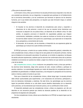 y Ética para la educación básica.
    La formación cívica y ética que se brinda en la escuela primaria busca responder a los retos de
una sociedad que demanda, de sus integrantes, la capacidad para participar en el fortalecimiento
de la convivencia democrática y de las condiciones que favorecen el ejercicio de los derechos
humanos, por lo que desde esta perspectiva, se requiere que esta formación tenga un carácter
integral en dos sentidos:


    •   Al impulsar en los alumnos el desarrollo de competencias para actuar y responder a
        situaciones de la vida personal y social en las que se requiere tomar decisiones que
        involucran la adopción de una postura ética y el desarrollo de la reflexión crítica. En este
        sentido, el programa promueve el desarrollo de capacidades globales que integran
        conocimientos, habilidades y actitudes, las cuales se movilizan en función de los retos que
        los alumnos deben resolver como parte de su aprendizaje y que repercuten en el desarrollo
        de su perspectiva y conocimiento del mundo.
    •   Al demandar, de la escuela y de los docentes, el desarrollo de una experiencia global de
        aprendizaje que involucre los cuatro ámbitos de formación.


    El PIFCyE promueve, a través de sus cuatros ámbitos, el desarrollo gradual y sistemático de
ocho competencias cívicas y éticas a lo largo de los seis grados de la educación primaria, mismas
que se fortalecen en la educación secundaria. En particular, en el ámbito la asignatura, los bloques
de estudio articulan experiencias y saberes que los alumnos han conformado acerca de su persona
mediante la convivencia con quienes les rodean y según los criterios con que valoran sus acciones
y las de los demás.
    Las competencias cívicas y éticas involucran una perspectiva moral y cívica que permite a
los alumnos tomar decisiones, elegir entre opciones de valor, encarar conflictos y participar en
asuntos colectivos. Los aprendizajes logrados por medio del desarrollo de competencias tienen la
posibilidad de generalizarse a múltiples situaciones y de enriquecer la perspectiva de los alumnos
sobre sí mismos y sobre el mundo en que viven.
    Para que el desarrollo de las competencias cívicas y éticas tenga lugar, la escuela primaria
debe ofrecer oportunidades para experimentar y vivir situaciones de convivencia, participación y
toma de decisiones individuales y colectivas. De esta forma, los aprendizajes que los alumnos
logren les permitirán enfrentar en su vida diaria nuevos desafíos relacionados con su desarrollo
como personas, con las decisiones que involucren juicios y con su contribución al bien común.
    El desarrollo planteado para las competencias cívicas y éticas es progresivo, por ello son
descritas en una secuencia gradual que orienta los alcances posibles de su desarrollo en los
programas de asignatura de cada grado.
    Con las competencias cívicas y éticas que se describen en el PIFCyE se espera lograr que los
estudiantes:
 