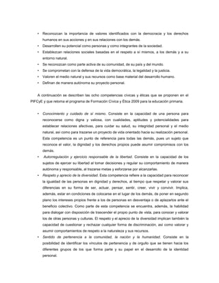 •   Reconozcan la importancia de valores identificados con la democracia y los derechos
        humanos en sus acciones y en sus relaciones con los demás.
    •   Desarrollen su potencial como personas y como integrantes de la sociedad.
    •   Establezcan relaciones sociales basadas en el respeto a sí mismos, a los demás y a su
        entorno natural.
    •   Se reconozcan como parte activa de su comunidad, de su país y del mundo.
    •   Se comprometan con la defensa de la vida democrática, la legalidad y la justicia.
    •   Valoren el medio natural y sus recursos como base material del desarrollo humano.
    •   Definan de manera autónoma su proyecto personal.


    A continuación se describen las ocho competencias cívicas y éticas que se proponen en el
PIFCyE y que retoma el programa de Formación Cívica y Ética 2009 para la educación primaria.


    •   Conocimiento y cuidado de sí mismo. Consiste en la capacidad de una persona para
        reconocerse como digna y valiosa, con cualidades, aptitudes y potencialidades para
        establecer relaciones afectivas, para cuidar su salud, su integridad personal y el medio
        natural, así como para trazarse un proyecto de vida orientado hacia su realización personal.
        Esta competencia es un punto de referencia para todas las demás, pues un sujeto que
        reconoce el valor, la dignidad y los derechos propios puede asumir compromisos con los
        demás.
    •   Autorregulación y ejercicio responsable de la libertad. Consiste en la capacidad de los
        sujetos de ejercer su libertad al tomar decisiones y regular su comportamiento de manera
        autónoma y responsable, al trazarse metas y esforzarse por alcanzarlas.
    •   Respeto y aprecio de la diversidad. Esta competencia refiere a la capacidad para reconocer
        la igualdad de las personas en dignidad y derechos, al tiempo que respetar y valorar sus
        diferencias en su forma de ser, actuar, pensar, sentir, creer, vivir y convivir. Implica,
        además, estar en condiciones de colocarse en el lugar de los demás, de poner en segundo
        plano los intereses propios frente a los de personas en desventaja o de aplazarlos ante el
        beneficio colectivo. Como parte de esta competencia se encuentra, además, la habilidad
        para dialogar con disposición de trascender el propio punto de vista, para conocer y valorar
        los de otras personas y culturas. El respeto y el aprecio de la diversidad implican también la
        capacidad de cuestionar y rechazar cualquier forma de discriminación, así como valorar y
        asumir comportamientos de respeto a la naturaleza y sus recursos.
    •   Sentido de pertenencia a la comunidad, la nación y la humanidad. Consiste en la
        posibilidad de identificar los vínculos de pertenencia y de orgullo que se tienen hacia los
        diferentes grupos de los que forma parte y su papel en el desarrollo de la identidad
        personal.
 